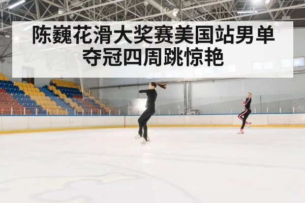 陈巍花滑大奖赛美国站男单夺冠四周跳惊艳